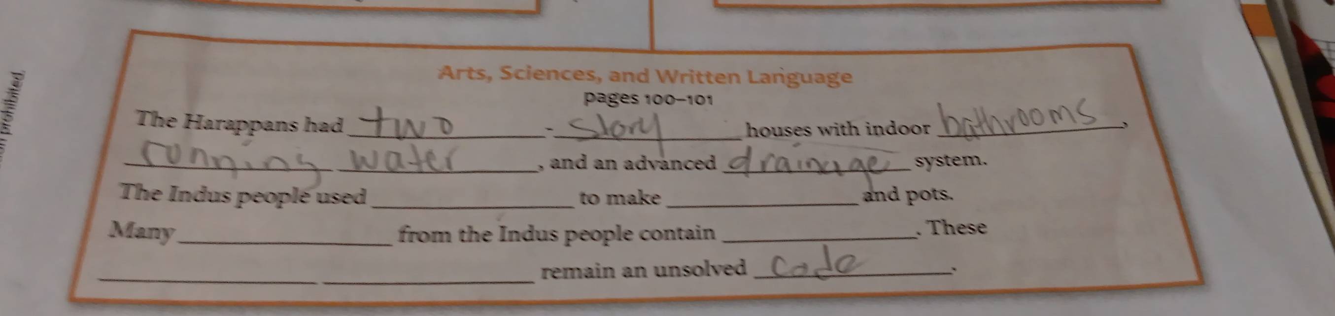 Arts, Sciences, and Written Lariguage 
pages 100-101 
The Harappans had 
__ 
houses with indoor_ 
_, and an advanced _system. 
The Indus people used _to make _and pots. 
Many_ from the Indus people contain _. These 
_ 
remain an unsolved _、