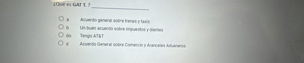 ¿Qué es GAT T. ?
_
a Acuerdo general sobre trenes y taxis
b Un buen acuerdo sobre impuestos y dientes
do Tengo AT&T
d Acuerdo General sobre Comercio y Aranceles Aduaneros