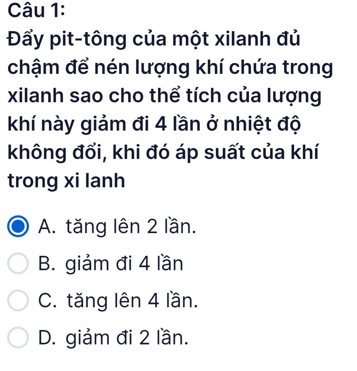 Đẩy pit-tông của một xilanh đủ
chậm để nén lượng khí chứa trong
xilanh sao cho thể tích của lượng
khí này giảm đi 4 lần ở nhiệt độ
không đổi, khi đó áp suất của khí
trong xi lanh
A. tăng lên 2 lần.
B. giảm đi 4 lần
C. tăng lên 4 lần.
D. giảm đi 2 lần.