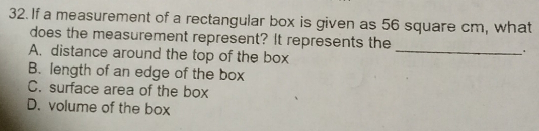 If a measurement of a rectangular box is given as 56 square cm, what
does the measurement represent? It represents the
A. distance around the top of the box_
B. length of an edge of the box
C. surface area of the box
D. volume of the box