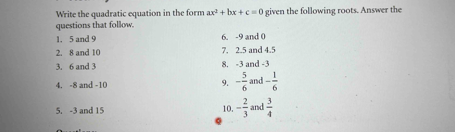 Write the quadratic equation in the form ax^2+bx+c=0 given the following roots. Answer the 
questions that follow. 
1. 5 and 9 6. -9 and 0
2. 8 and 10 7. 2. 5 and 4.5
3. 6 and 3 8. -3 and -3
4. -8 and -10 9. - 5/6  and - 1/6 
10. - 2/3 
5. -3 and 15 and  3/4 