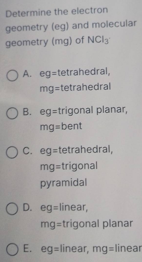 Determine the electron
geometry (eg) and molecular
geometry (mg) of NCl_3
A. eg= tetrahedral,
mg= tetrahedral
B. eg = trigonal planar,
mg=bent
C. eg= tetrahedral,
mg= trigonal
pyramidal
D. eg= linear,
mg= trigonal planar
E. eg= linear, mg= linear