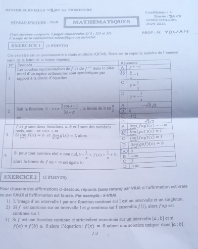 DEVOIR SURVEILLE NS PU Ier TRIMESTRE Cocfficient :  4  Durée : ''
NIVEAU DSTUDE： TIeD MATHEMATIQUES  AnNEE ScóLAÍRé 2024-2025
Cette épreuve comporte 3 pages numérotées 1/ 3 ; 2/3 et 3/3.
L'usage de la calculatrice scientifique est autorisé. PROF : M.
EXERCICE I (4 POINTS)
Cet exércice est un questionnaire à choix multiple (OCM). Écris sur la copie le numéro de l'énonce
4
EXERCICE 2 (2 POINTS)
Pour chacune des affirmations ci-dessous, réponds (sons reture) par VRAI si l'affirmation est vraie
ou par FAUX si l'affirmation est fausse. Par exemple 5-VR 1  
1) L’image d'un intervalle I par une fonction continue sur I est un intervalle et un singleton.
2) Si f est continue sur un intervalle I et g continue sur l'ensemble f(1) , alors fog est
continue sur I.
3) Si fest une fonction continue et strictement monotone sur un intervalle [a;b] et si
f(a)* f(b)≤ 0 alors l'équation : f(x)=0 admet une solution unique dans ]a:b[.
1/3