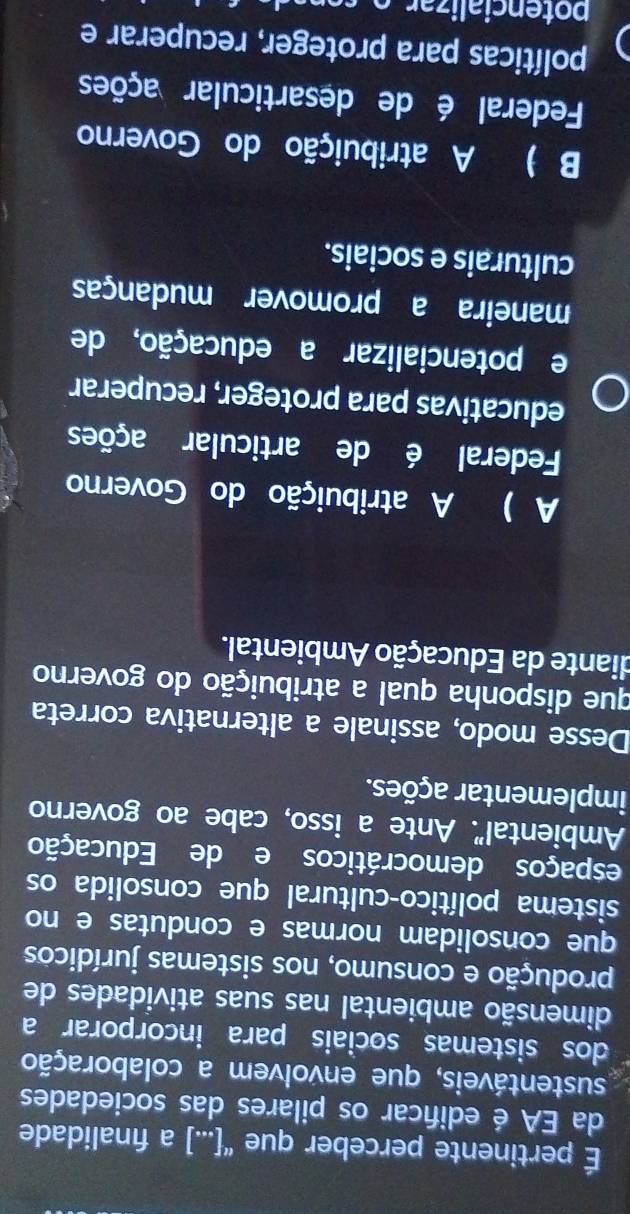 É pertinente perceber que “[...] a fınalidade
da EA é edifcar os pilares das sociedades
sustentáveis, que envolvem a colaboração
dos sistemas sociais para incorporar a
dimensão ambiental nas suas atividades de
produção e consumo, nos sistemas jurídicos
que consolidam normas e condutas e no
sistema político-cultural que consolida os
espaços democráticos e de Educação
Ambiental". Ante a isso, cabe ao governo
implementar ações.
Desse modo, assinale a alternativa correta
que disponha qual a atribuição do governo
diante da Educação Ambiental.
A ) A atribuição do Governo
Federal é de articular ações
educativas para proteger, recuperar
e potencializar a educação, de
maneira a promover mudanças
culturais e sociais.
B ) A atribuição do Governo
Federal é de desarticular ações
políticas para proteger, recuperar e