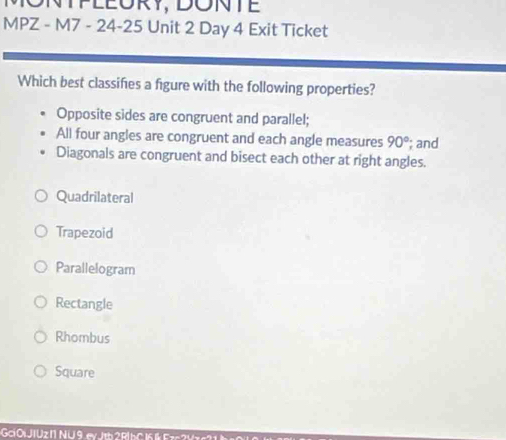 ONTPLEÜRY, DONTE
MPZ - M7 - 24-25 Unit 2 Day 4 Exit Ticket
Which best classifes a figure with the following properties?
Opposite sides are congruent and parallel;
All four angles are congruent and each angle measures 90°; and
Diagonals are congruent and bisect each other at right angles.
Quadrilateral
Trapezoid
Parallelogram
Rectangle
Rhombus
Square
Goi Oi JIUz I1 NU 9. ev Jth 2 R| hC 16 Eze 2 V