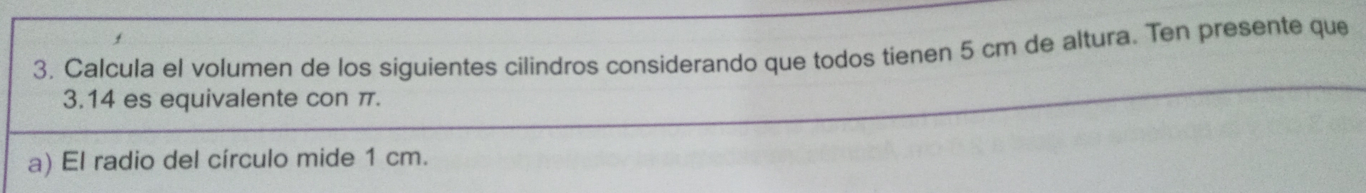 Calcula el volumen de los siguientes cilindros considerando que todos tienen 5 cm de altura. Ten presente que
3.14 es equivalente con π. 
a) El radio del círculo mide 1 cm.