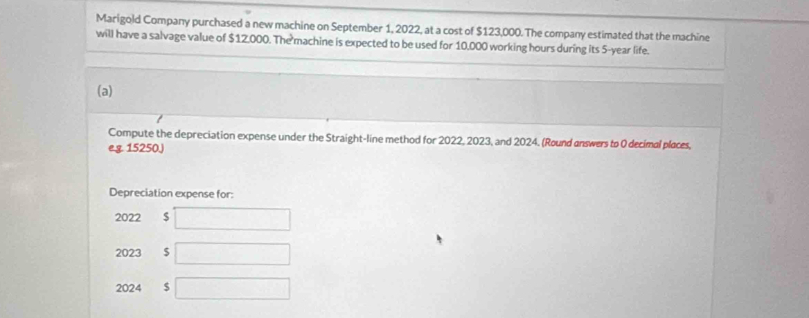 Marigold Company purchased a new machine on September 1, 2022, at a cost of $123,000. The company estimated that the machine 
will have a salvage value of $12,000. The machine is expected to be used for 10,000 working hours during its 5-year life. 
(a) 
Compute the depreciation expense under the Straight-line method for 2022, 2023, and 2024. (Round answers to 0 decimal places, 
e.g. 15250.) 
Depreciation expense for: 
2022 $ □
2023 $ □
2024 $ □