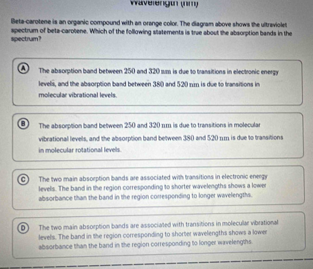 Wavelengtn (nm)
Beta-carotene is an organic compound with an orange color. The diagram above shows the ultraviolet
spectrum of beta-carotene. Which of the following statements is true about the absorption bands in the
spectrum?
a The absorption band between 250 and 320 πm is due to transitions in electronic energy
levels, and the absorption band between 380 and 520 nm is due to transitions in
molecular vibrational levels.
B The absorption band between 250 and 320 1m is due to transitions in molecular
vibrational levels, and the absorption band between 380 and 520 nm is due to transitions
in molecular rotational levels.
C The two main absorption bands are associated with transitions in electronic energy
levels. The band in the region corresponding to shorter wavelengths shows a lower
absorbance than the band in the region corresponding to longer wavelengths.
D The two main absorption bands are associated with transitions in molecular vibrational
levels. The band in the region corresponding to shorter wavelengths shows a lower
absorbance than the band in the region corresponding to longer wavelengths.