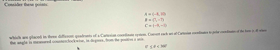 Consider these points:
A=(-8,10)
B=(7,-7)
C=(-9,-1)
which are placed in three different quadrants of a Cartesian coordinate system. Convert each set of Cartesian coordinates to polar coordinates of the form (r,θ ) where 
the angle is measured counterclockwise, in degrees, from the positive x axis.
0°≤ θ <360°