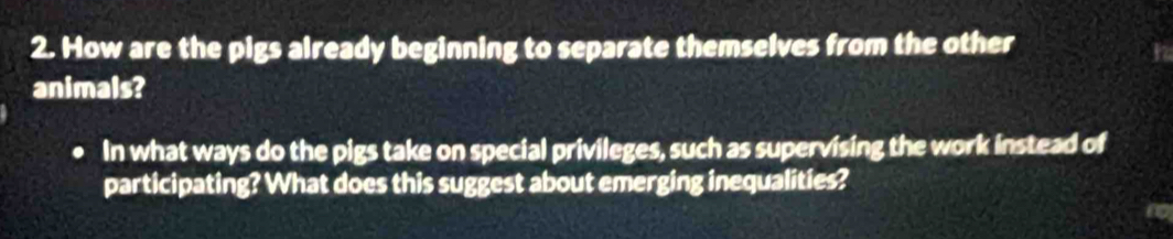 How are the pigs already beginning to separate themselves from the other 
animals? 
In what ways do the pigs take on special privileges, such as supervising the work instead of 
participating? What does this suggest about emerging inequalities?