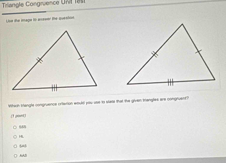 Triangle Congruence Unit lest
Use the image to answer the question
Which triangle congruence criterion would you use to state that the given triangles are congruent?
(1 point)
SSS
HL
SAS
AAS