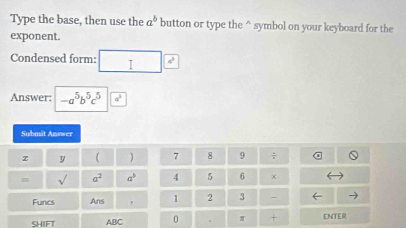 Type the base, then use the a^b button or type the^(symbol on your keyboard for the 
exponent. 
Condensed form:
a^5)
Answer: -a^5b^5c^5 a^3
Submit Answer 
z y ( ) 7 8 9 ÷ 
= sqrt() a^2 a^b 4 5 6 
Funcs Ans , 1 2 3 
SHIFT ABC 0 . π + enter