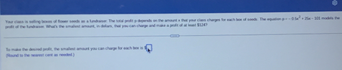 Your class is selling boxes of flower seeds as a fundraiser. The total profit p depends on the amount x that your class charges for each box of seeds. The equation p=-0.5x^2+25x-101 models the 
proflit off the fundraiser. What's the smaliest amount, in dollars, that you can charge and make a profit of at least $1247
To make the desired profit, the smallest amount you can charge for each box is . 
(Riound to the nearest cent as meedied.)