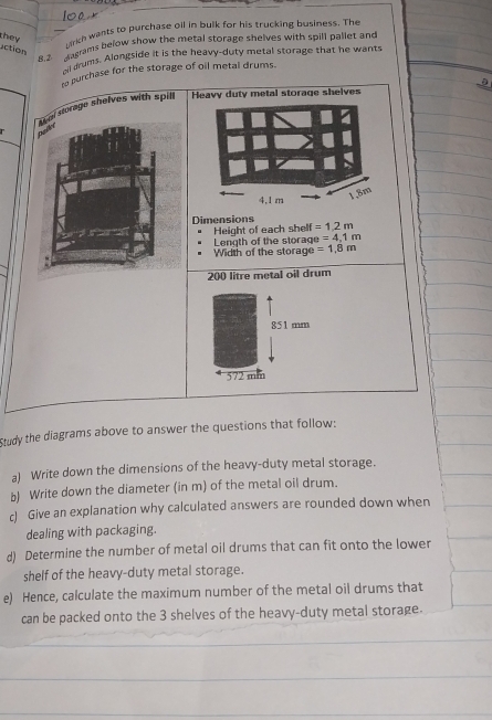 action they 
arh wants to purchase oll in bulk for his trucking business. The 
B.2 dagrams below show the metal storage shelves with spill pallet and 
nil drums. Alongside it is the heavy-duty metal storage that he wants 
to purchase for the storage of oil metal drums. 
。 
l storage shelves with spill Heavy duty metal storage shelves 
Dimensions 
Height of each shelf =1.2m
Length of the storag e=4,1m
Width of the storage =1.8m
200 litre metal oil drum 
Study the diagrams above to answer the questions that follow: 
a) Write down the dimensions of the heavy-duty metal storage. 
b) Write down the diameter (in m) of the metal oil drum. 
c) Give an explanation why calculated answers are rounded down when 
dealing with packaging. 
d) Determine the number of metal oil drums that can fit onto the lower 
shelf of the heavy-duty metal storage. 
e) Hence, calculate the maximum number of the metal oil drums that 
can be packed onto the 3 shelves of the heavy-duty metal storage.