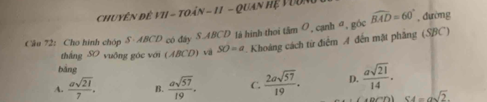 chuyên đê VI - toán - 11 - Quan hệ Vuốn
Câu 72: Cho hình chóp S· ABCD có đây S- ABCD là hình thoi tâm O, cạnh đ, góc widehat BAD=60° , đường
thắng SO vuông góc với (ABCD) và SO=a. Khoảng cách từ điểm A đến mặt phẳng (SBC)
bàng
A.  asqrt(21)/7 .  asqrt(57)/19 . 
B.
C.  2asqrt(57)/19 . D.  asqrt(21)/14 .
S4=asqrt(2).