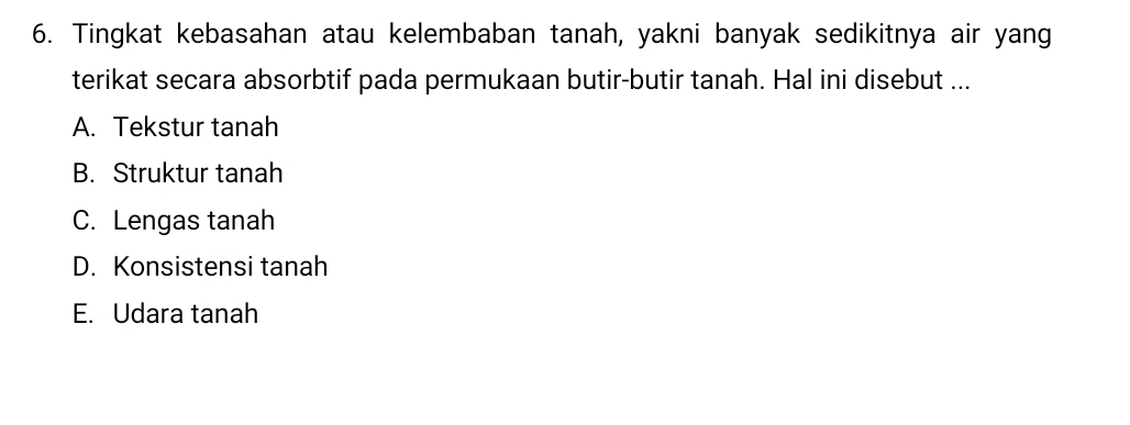 Tingkat kebasahan atau kelembaban tanah, yakni banyak sedikitnya air yang
terikat secara absorbtif pada permukaan butir-butir tanah. Hal ini disebut ...
A. Tekstur tanah
B. Struktur tanah
C. Lengas tanah
D. Konsistensi tanah
E. Udara tanah