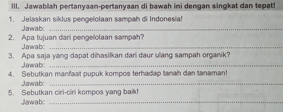 IlI. Jawablah pertanyaan-pertanyaan di bawah ini dengan singkat dan tepat! 
1. Jelaskan siklus pengelolaan sampah di Indonesia! 
Jawab:_ 
2. Apa tujuan dari pengelolaan sampah? 
Jawab:_ 
3. Apa saja yang dapat dihasilkan dari daur ulang sampah organik? 
Jawab:_ 
4. Sebutkan manfaat pupuk kompos terhadap tanah dan tanaman! 
Jawab:_ 
5. Sebutkan ciri-ciri kompos yang baik! 
Jawab:_