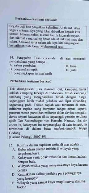 Perhatikan kutipan berikiut!
Segala puji kita panjatkan kehadirat Allah swt. Atas
segala nikmat-Nya yang telah diberikan kepada kita
semua. Nikmat schat, nikmat taufik hidayah inayah.
dan nikmat yang paling besar adalah nikmat iman dan 
islam. Salawat serta salam tak lupa kita sanjungkan
keharibaan nabi besar Muhammad saw.
14. Penggalan Teks ceramah di atas termasuk
pendahuluan yang berupa …
A. salam pembuka D. tema
B. pengenalan topik
C. pengungkapan terima kasih E. judul
Perhatikan kutipan berikut!
Tak disangsikan, jika di-zoom out, kampung kami
adalah kampung terkaya di Indonesia. Inilah kampung
tambang yang menghasilkan timah dengan harga
segenggam lebih maħal puluhan kali lipat dibanding
segantang padi. Triliun rupiah aset tertanam di sana,
miliaran rupiah uang berputar sangat cepat, seperti
putaran mesin parut dan miliaran dolar devisa mengalin
deras seperti kawanan tikus terpanggil pemain seruling
ajaib Der Rattenfanger von Hameln. Namun, jika di-
20om in, kekayaan itu terperangkap di satu tempat, ia
tertimbun di dalam batas tembok-tembok tinggi
Gedong
(Laskar Pelangi, 2007:49)
15. Konflik dalam cuplikan cerita di atas adalah …
A. Keberadaan daerah miskin di wilayah yang
tergolong kaya
B. Kekayaan yang tidak terkelola dan dimanfaatkan
dengan baik
C. Wilayah miskin yang masyarakatnya kaya karena
cerdas
D. Kemiskinan akibat perilaku para petingginya
yang koruptor.
E. Wilayah yang sangat kaya tetapi masyarakatnya
bodoh.