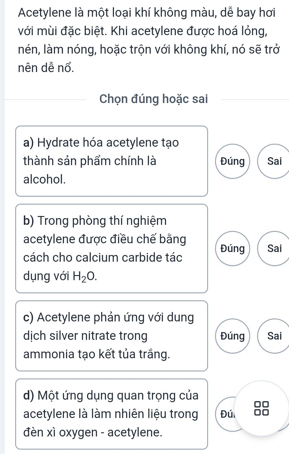 Acetylene là một loại khí không màu, dễ bay hơi
với mùi đặc biệt. Khi acetylene được hoá lỏng,
nén, làm nóng, hoặc trộn với không khí, nó sẽ trở
nên dễ nổ.
Chọn đúng hoặc sai
a) Hydrate hóa acetylene tạo
thành sản phẩm chính là Đúng Sai
alcohol.
b) Trong phòng thí nghiệm
acetylene được điều chế bằng
Đúng Sai
cách cho calcium carbide tác
dụng với H_2O. 
c) Acetylene phản ứng với dung
dịch silver nitrate trong Đúng Sai
ammonia tạo kết tủa trắng.
d) Một ứng dụng quan trọng của
acetylene là làm nhiên liệu trong Đú
đèn xì oxygen - acetylene.