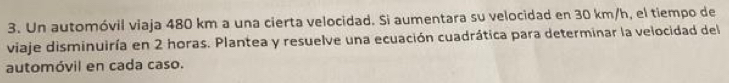 Un automóvil viaja 480 km a una cierta velocidad. Si aumentara su velocidad en 30 km/h, el tiempo de 
viaje disminuiría en 2 horas. Plantea y resuelve una ecuación cuadrática para determinar la velocidad del 
automóvil en cada caso.