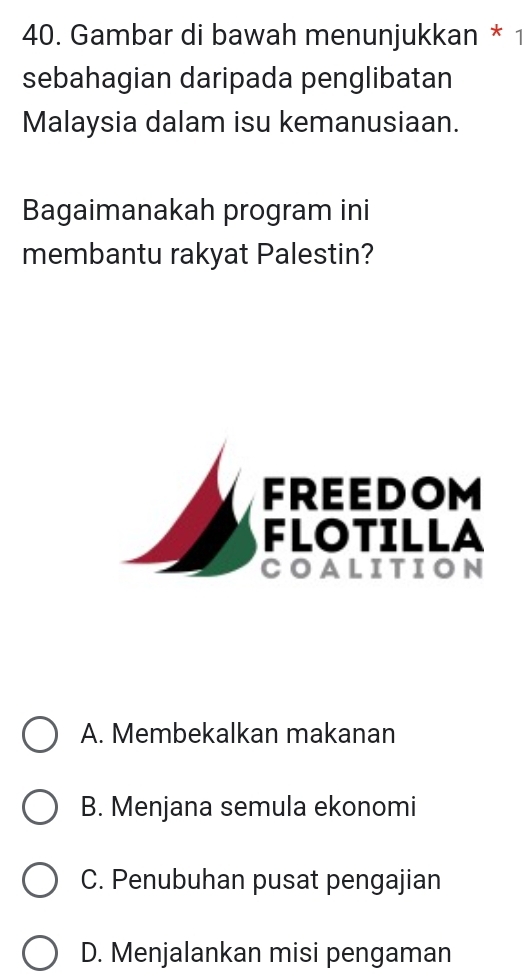 Gambar di bawah menunjukkan * 1
sebahagian daripada penglibatan
Malaysia dalam isu kemanusiaan.
Bagaimanakah program ini
membantu rakyat Palestin?
FREEDOM
FLOTILLA
COALITION
A. Membekalkan makanan
B. Menjana semula ekonomi
C. Penubuhan pusat pengajian
D. Menjalankan misi pengaman