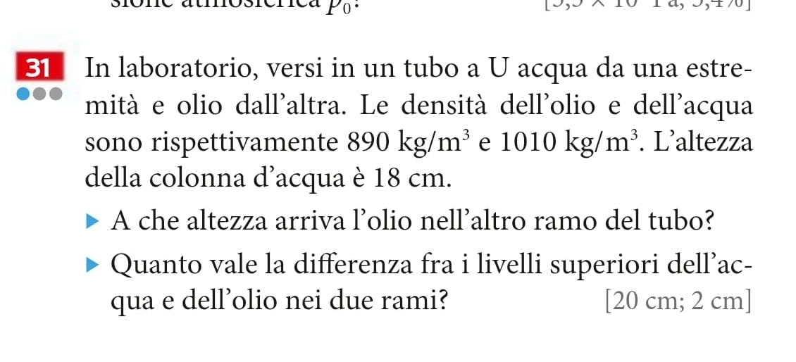 In laboratorio, versi in un tubo a U acqua da una estre- 
mità e olio dall'altra. Le densità dell'olio e dell'acqua 
sono rispettivamente 890kg/m^3 e 1010kg/m^3. L’altezza 
della colonna d’acqua è 18 cm. 
A che altezza arriva l’olio nell’altro ramo del tubo? 
Quanto vale la differenza fra i livelli superiori dell’ac- 
qua e dell'olio nei due rami? [ 20 cm; 2 cm ]