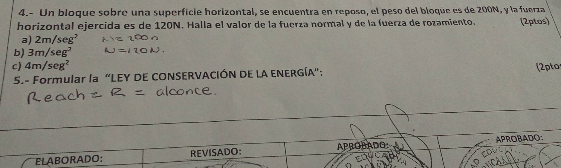 4.- Un bloque sobre una superficie horizontal, se encuentra en reposo, el peso del bloque es de 200N, y la fuerza 
horizontal ejercida es de 120N. Halla el valor de la fuerza normal y de la fuerza de rozamiento. 
(2ptos) 
a) 2m/seg^2
b) 3m/seg^2
c) 4m/seg^2 (2pto 
5.- Formular la “LEY DE CONSERVACIÓN DE LA ENERGÍA”: 
ELABORADO: REVISADO: APROBADO: APROBADO: 
C