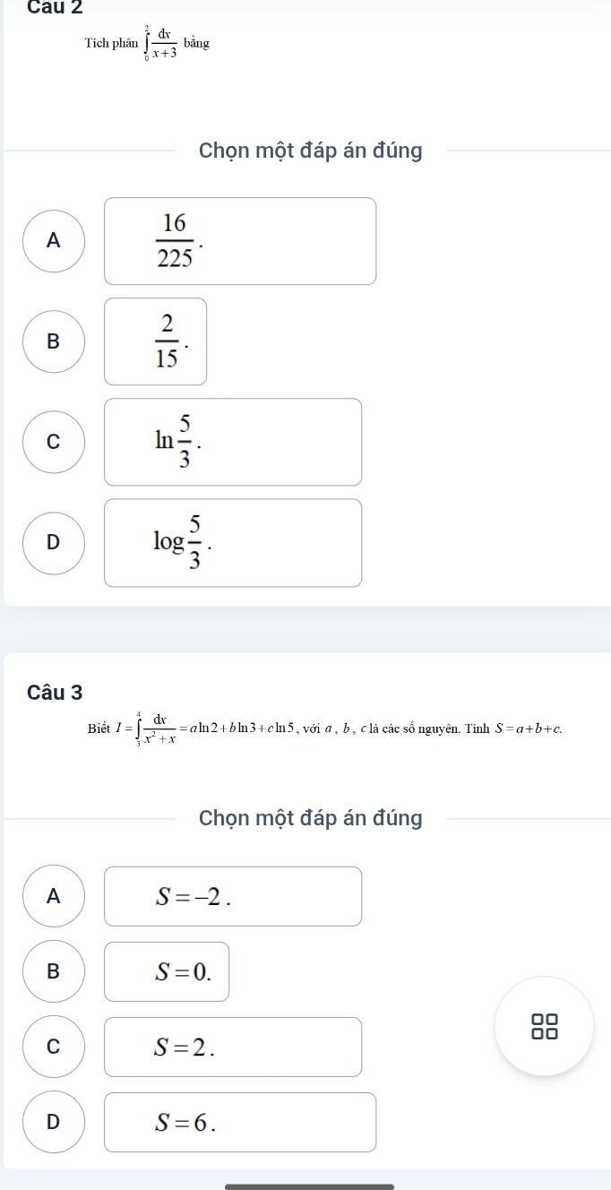 Cau 2
Tích phân ∈tlimits _0^(2frac dx)x+3bing
Chọn một đáp án đúng
A  16/225 .
B  2/15 .
C ln  5/3 .
D log  5/3 . 
Câu 3
Biết I=∈tlimits _3^(4frac dx)x^2+x=aln 2+bln 3+cln 5 , với α , b , c là các số nguyên. Tính S=a+b+c. 
Chọn một đáp án đúng
A S=-2.
B S=0. 
88
C S=2.
D S=6.