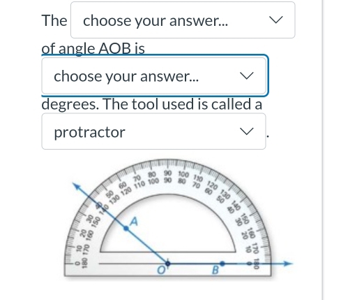 The choose your answer... 
of angle AOB is 
choose your answer... 
degrees. The tool used is called a 
protractor