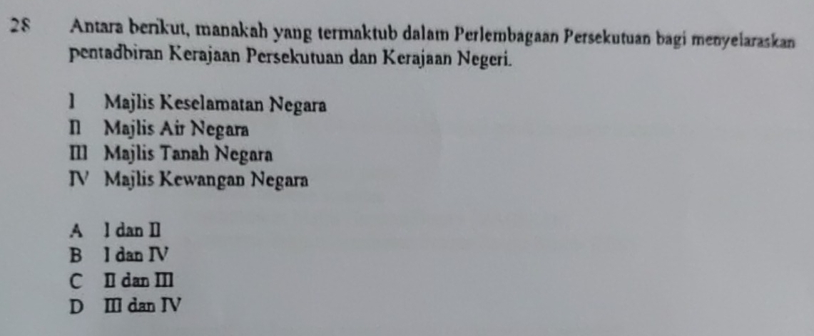 Antara berikut, manakah yang termaktub dalam Perlembagaan Persekutuan bagi menyeiaraskan
pentadbiran Kerajaan Persekutuan dan Kerajaan Negeri.
1 Majlis Keselamatan Negara
I Majlis Air Negara
IIl Majlis Tanah Negara
V Majlis Kewangan Negara
A l dan Il
B l dan IV
C Il dan III
D Ⅲ dan IV