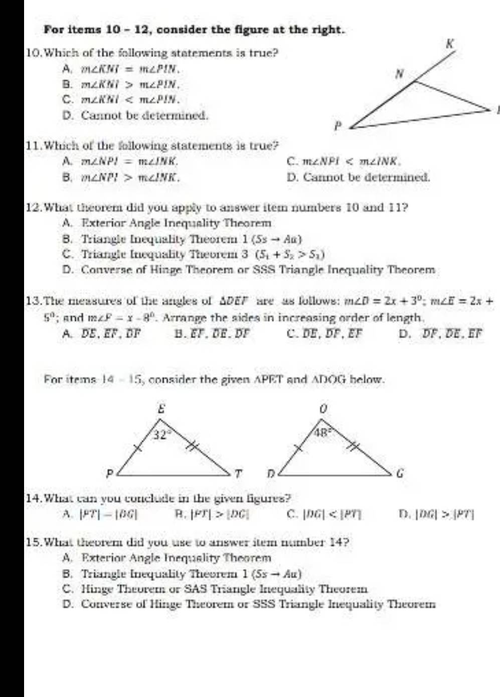 For items 10 - 12, consider the figure at the right.
10.Which of the following statements is true?
A. m∠ KNI=m∠ PIN.
B. m∠ KNI>m∠ PIN.
C. m∠ KNI
D. Cannot be determined.
11.Which of the following statements is true?
A. m∠ NPI=m∠ INK. C. m∠ NPI
B. m∠ NPI>m∠ INK. D. Cannot be determined.
12.What theorem did you apply to answer item numbers 10 and 11?
A. Exterior Angle Inequality Theorem
B. Triangle Inequality Theorem 1(Ssto Aa)
C. Triangle Inequality Theorem 3(S_1+S_2>S_1)
D. Converse of Hinge Theorem or SSS Triangle Inequality Theorem
13.The measures of the angles of ADEF are as follows: m∠ D=2x+3°;m∠ E=2x+
5°; and m∠ F=x-8°. Arrange the sides in increasing order of length.
A. DE, EF, DF B.EF.DE.D F C. DE, DF, EF D. DF,DE.EF
For items 14-15 consider the given APET and ADOG below.
14.What can you conclude in the given figures?
A. |PT|-|OG| B. |FT|>|DC| C. |DG| D. |DG|>|PT|
15.What theorem did you use to answer item number 14?
A. Exterior Angle Inequality Theorem
B. Triangle Inequality Theorem 1(5sto Au)
C. Hinge Theorem or SAS Triangle Inequality Theorem
D. Converse of Hinge Theorem or SSS Triangle Inequality Theorem