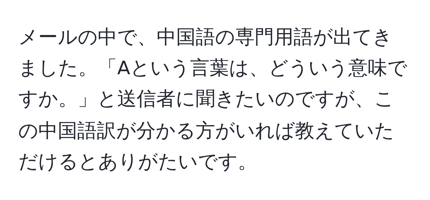 メールの中で、中国語の専門用語が出てきました。「Aという言葉は、どういう意味ですか。」と送信者に聞きたいのですが、この中国語訳が分かる方がいれば教えていただけるとありがたいです。