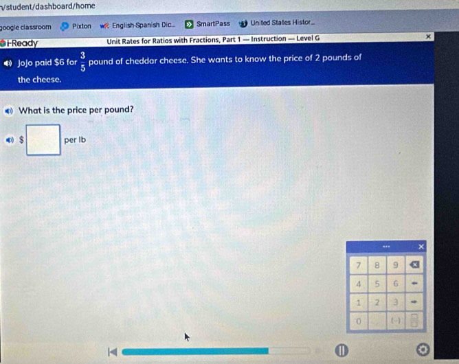 √student/dashboard/home 
google classroom Pixton English Spanish Dic SmartPass United States Histor.. 
i-Ready Unit Rates for Ratios with Fractions, Part 1 — Instruction — Level G x 
JoJo paid $6 for  3/5  pound of cheddar cheese. She wants to know the price of 2 pounds of 
the cheese. 
What is the price per pound?
$ per lb < 
①