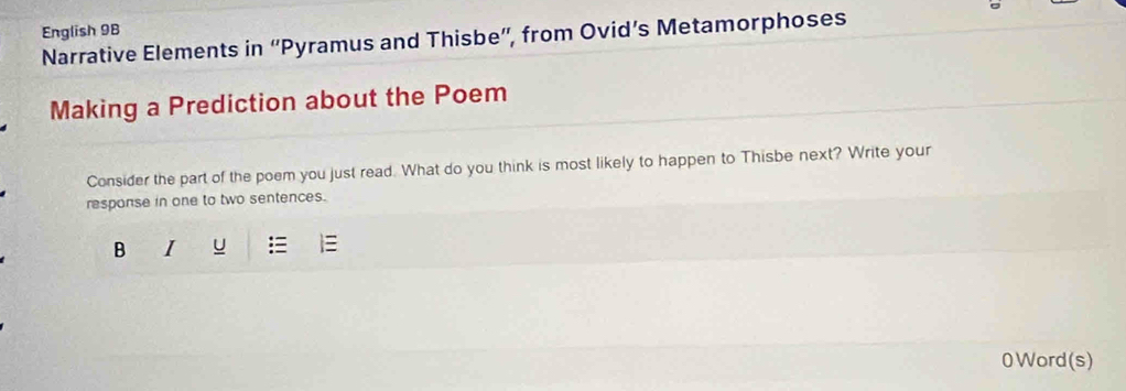 English 9B 
Narrative Elements in “Pyramus and Thisbe”, from Ovid’s Metamorphoses 
Making a Prediction about the Poem 
Consider the part of the poem you just read. What do you think is most likely to happen to Thisbe next? Write your 
response in one to two sentences. 
B I U 
0 Word (s)