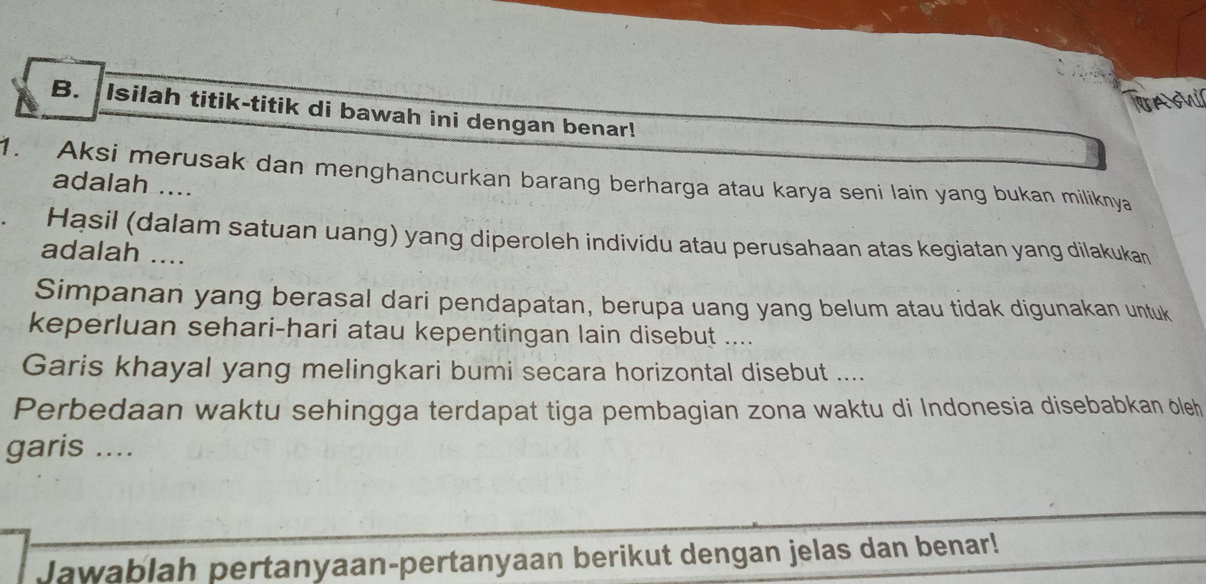 As 
B. Isilah titik-titik di bawah ini dengan benar! 
1. Aksi merusak dan menghancurkan barang berharga atau karya seni lain yang bukan miliknya 
adalah .... 
Hąsil (dalam satuan uang) yang diperoleh individu atau perusahaan atas kegiatan yang dilakukan 
adalah .... 
Simpanan yang berasal dari pendapatan, berupa uang yang belum atau tidak digunakan untuk 
keperluan sehari-hari atau kepentingan lain disebut .... 
Garis khayal yang melingkari bumi secara horizontal disebut .... 
Perbedaan waktu sehingga terdapat tiga pembagian zona waktu di Indonesia disebabkan öleh 
garis .... 
Jawablah pertanyaan-pertanyaan berikut dengan jelas dan benar!