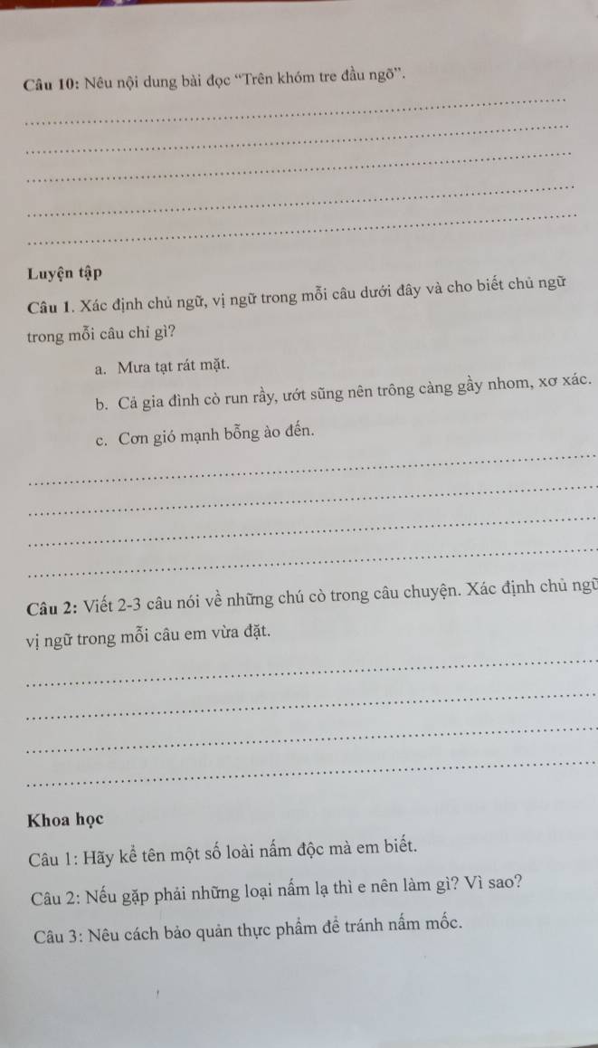 Nêu nội dung bài đọc “Trên khóm tre đầu ngõ”. 
_ 
_ 
_ 
_ 
Luyện tập 
Câu 1. Xác định chủ ngữ, vị ngữ trong mỗi câu dưới đây và cho biết chủ ngữ 
trong mỗi câu chỉ gì? 
a. Mưa tạt rát mặt. 
b. Cả gia đình cò run rầy, ướt sũng nên trông càng gầy nhom, xơ xác. 
_ 
c. Cơn gió mạnh bỗng ào đến. 
_ 
_ 
_ 
Câu 2: Viết 2- 3 câu nói về những chú cò trong câu chuyện. Xác định chủ ngữ 
_ 
vị ngữ trong mỗi câu em vừa đặt. 
_ 
_ 
_ 
Khoa học 
Câu 1: Hãy kể tên một số loài nấm độc mà em biết. 
Câu 2: Nếu gặp phải những loại nấm lạ thì e nên làm gì? Vì sao? 
Câu 3: Nêu cách bảo quản thực phẩm đề tránh nấm mốc.