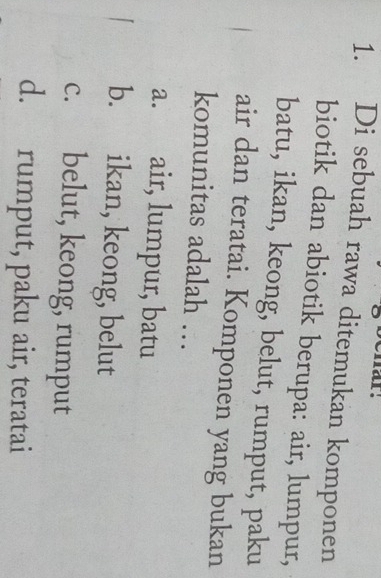 Di sebuah rawa ditemukan komponen
biotik dan abiotik berupa: air, lumpur,
batu, ikan, keong, belut, rumput, paku
air dan teratai. Komponen yang bukan
komunitas adalah …
a. air, lumpur, batu
b. ikan, keong, belut
c. belut, keong, rumput
d. rumput, paku air, teratai