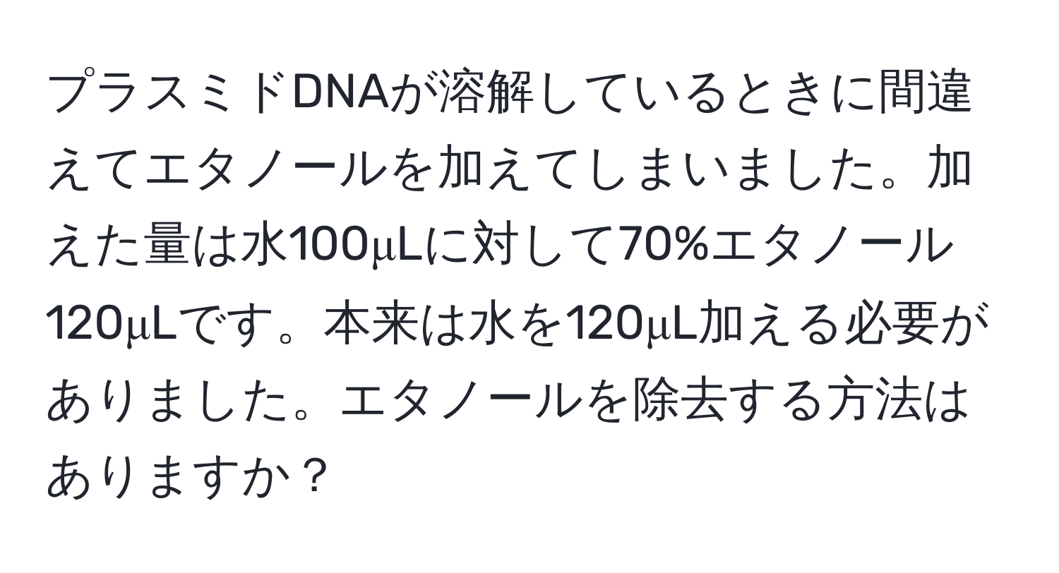 プラスミドDNAが溶解しているときに間違えてエタノールを加えてしまいました。加えた量は水100μLに対して70%エタノール120μLです。本来は水を120μL加える必要がありました。エタノールを除去する方法はありますか？