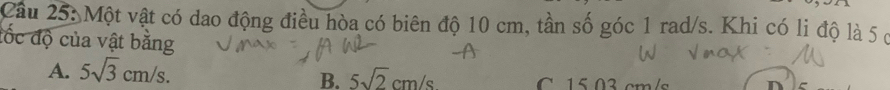Cầu 25: Một vật có dao động điều hòa có biên độ 10 cm, tần số góc 1 rad/s. Khi có li độ là 5 ở
đốc độ của vật bằng
B. 5sqrt(2)cm/s
A. 5sqrt(3)cm/s. C 15 03 cm/s