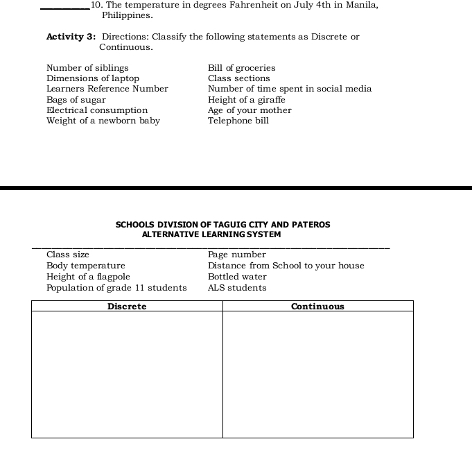 The temperature in degrees Fahrenheit on July 4th in Manila, 
Philippines. 
Activity 3: Directions: Classify the following statements as Discrete or 
Continuous. 
Number of siblings Bill of groceries 
Dimensions of laptop Class sections 
Learners Reference Number Number of time spent in social media 
Bags of sugar Height of a giraffe 
Electrical consumption Age of your mother 
Weight of a newborn baby Telephone bill 
SCHOOLS DIVISION OF TAGUIG CITY AND PATEROS 
ALTERNATIVE LEARNING SYSTEM 
Class size Page number 
Body temperature Distance from School to your house 
Height of a flagpole Bottled water 
Population of grade 11 students ALS students