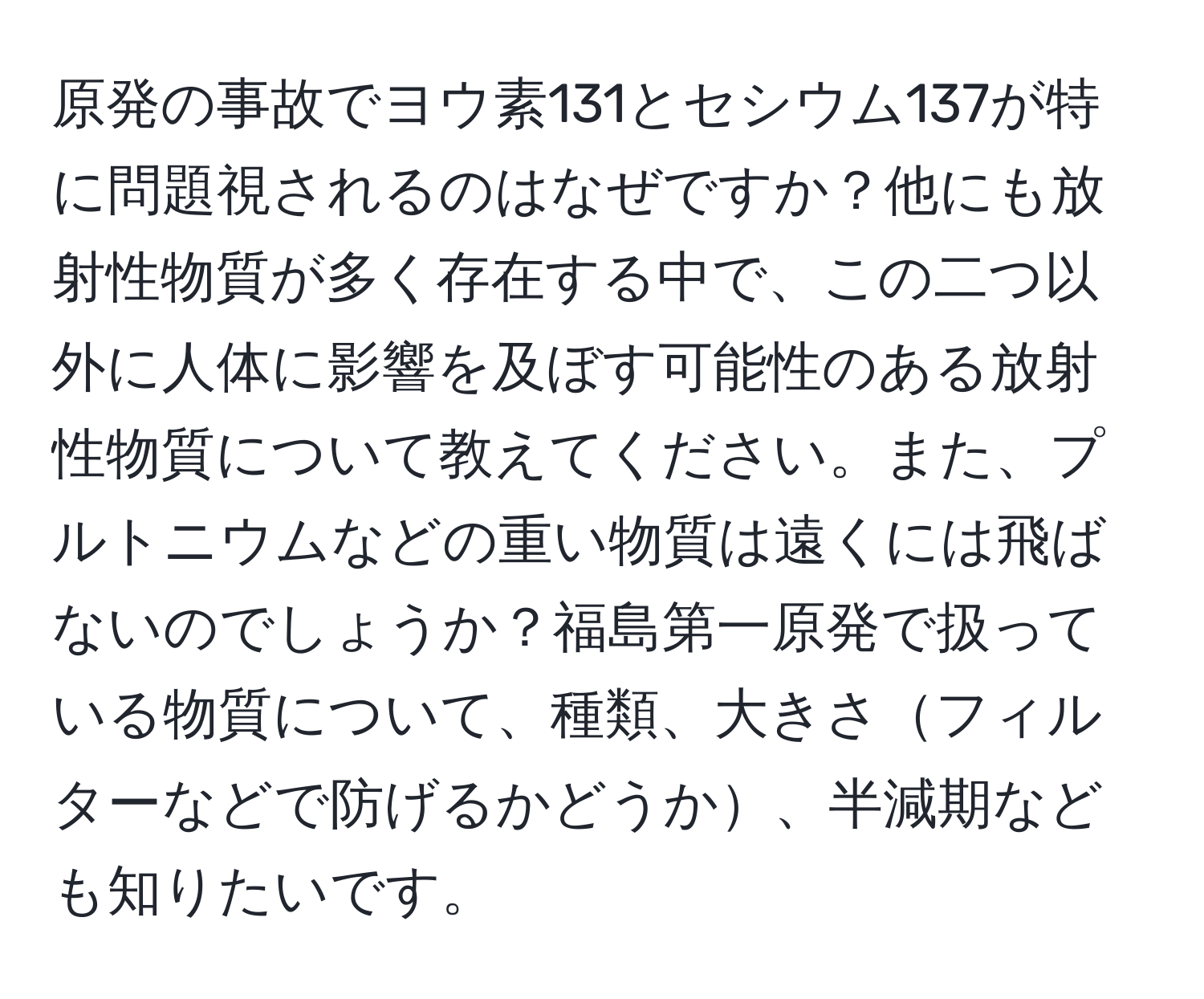 原発の事故でヨウ素131とセシウム137が特に問題視されるのはなぜですか？他にも放射性物質が多く存在する中で、この二つ以外に人体に影響を及ぼす可能性のある放射性物質について教えてください。また、プルトニウムなどの重い物質は遠くには飛ばないのでしょうか？福島第一原発で扱っている物質について、種類、大きさフィルターなどで防げるかどうか、半減期なども知りたいです。