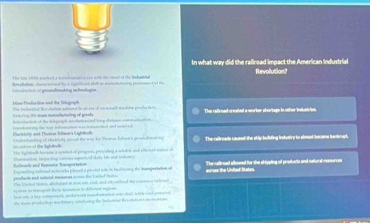 In what way did the railroad impact the American Industrial
The lahs 19920s marked a mndoniative ena with the prst of the Industal Revolution?
Revolution, charactornal by a significant shift in manutacturing processes and the
Introdiuction of groundbreaking technollogies
Mass Production and the Telegraph The Industrial Revolution usherd In an era of incrased machine production. The railroad created a worker shortage in other industries.
fistering the mass manufacturing of goods.
Introdiaction of the telogaph revolutionized long-distasc communicaion.
tramfurming the way information was tranumited and weerved
Electricity and.Thomas Edison's Lighibulb
incoston of the lightbalb Undenstanding of electricity paved the wary for Thowas Edson's grosndbwaking The railroads caused the ship building industry to almost became bankrupt.
The lightbulb beoame a symbol of progress, providing a rdiable and efficiest soure of
Railroada and Resource Teareportation illumination, impacting various aspecte of daily lde and indusry.
Expanding raidrod nerworks played a pivotal role in tacilitating the trasportation of across the United States. The railroad allowed for the shipping of products and natural resources
products and natural resourons aros the Usitol Stato.
The United States, abundast in iron nee, coal, and oll, unilred the extersive refroad
sy stem to namport these reseurces to different regions.
lron on, a key component, underwent transformomon into stod, whide coal powered
the mns production machinery, catalyring the Industrial Revolution's memostun.
