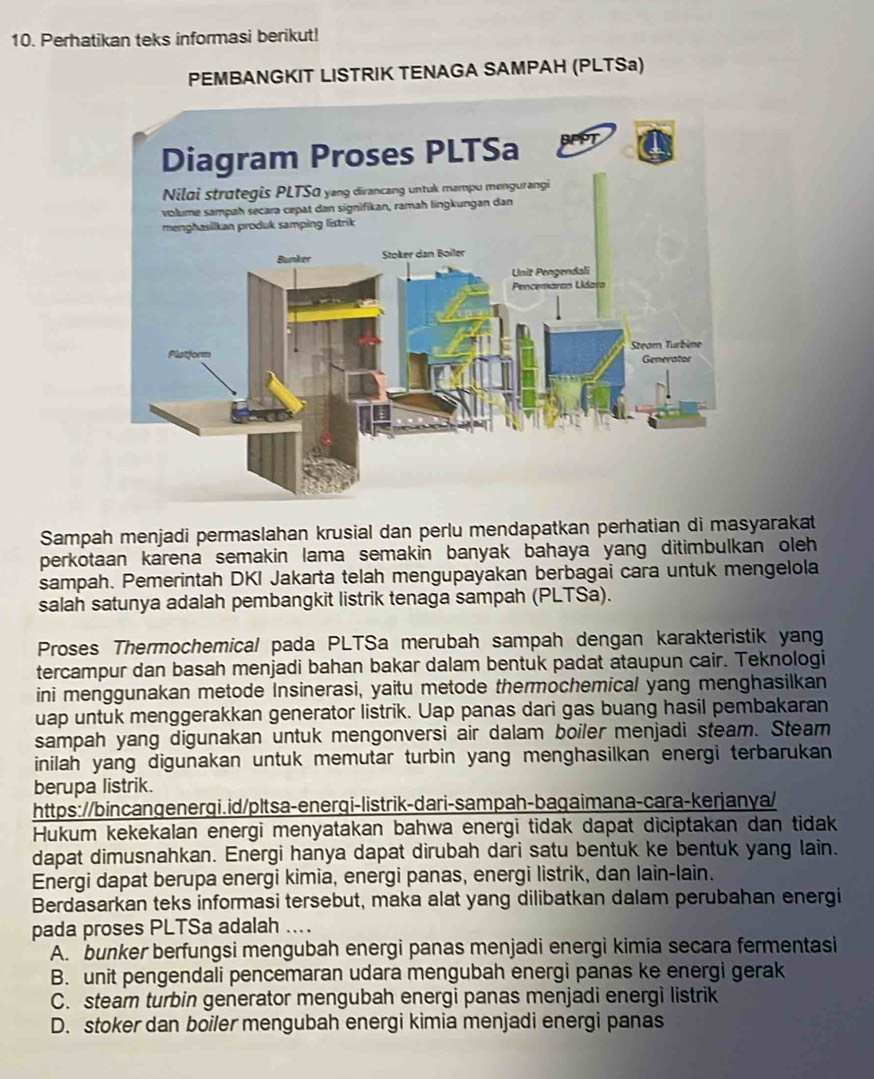 Perhatikan teks informasi berikut!
PEMBANGKIT LISTRIK TENAGA SAMPAH (PLTSa)
Sampah menjadi permaslahan krusial dan perlu mendapatkan perhatian di masyarakat
perkotaan karena semakin lama semakin banyak bahaya yang ditimbulkan oleh 
sampah. Pemerintah DKI Jakarta telah mengupayakan berbagai cara untuk mengelola
salah satunya adalah pembangkit listrik tenaga sampah (PLTSa).
Proses Thermochemical pada PLTSa merubah sampah dengan karakteristik yang
tercampur dan basah menjadi bahan bakar dalam bentuk padat ataupun cair. Teknologi
ini menggunakan metode Insinerasi, yaitu metode thermochemical yang menghasilkan
uap untuk menggerakkan generator listrik. Uap panas dari gas buang hasil pembakaran
sampah yang digunakan untuk mengonversi air dalam boiler menjadi steam. Steam
inilah yang digunakan untuk memutar turbin yang menghasilkan energi terbarukan 
berupa listrik.
https://bincangenergi.id/pltsa-energi-listrik-dari-sampah-bagaimana-cara-kerjanya/
Hukum kekekalan energi menyatakan bahwa energi tidak dapat diciptakan dan tidak
dapat dimusnahkan. Energi hanya dapat dirubah dari satu bentuk ke bentuk yang lain.
Energi dapat berupa energi kimia, energi panas, energi listrik, dan lain-lain.
Berdasarkan teks informasi tersebut, maka alat yang dilibatkan dalam perubahan energi
pada proses PLTSa adalah ....
A. bunker berfungsi mengubah energi panas menjadi energi kimia secara fermentasi
B. unit pengendali pencemaran udara mengubah energi panas ke energi gerak
C. steam turbin generator mengubah energi panas menjadi energi listrik
D. stoker dan boiler mengubah energi kimia menjadi energi panas