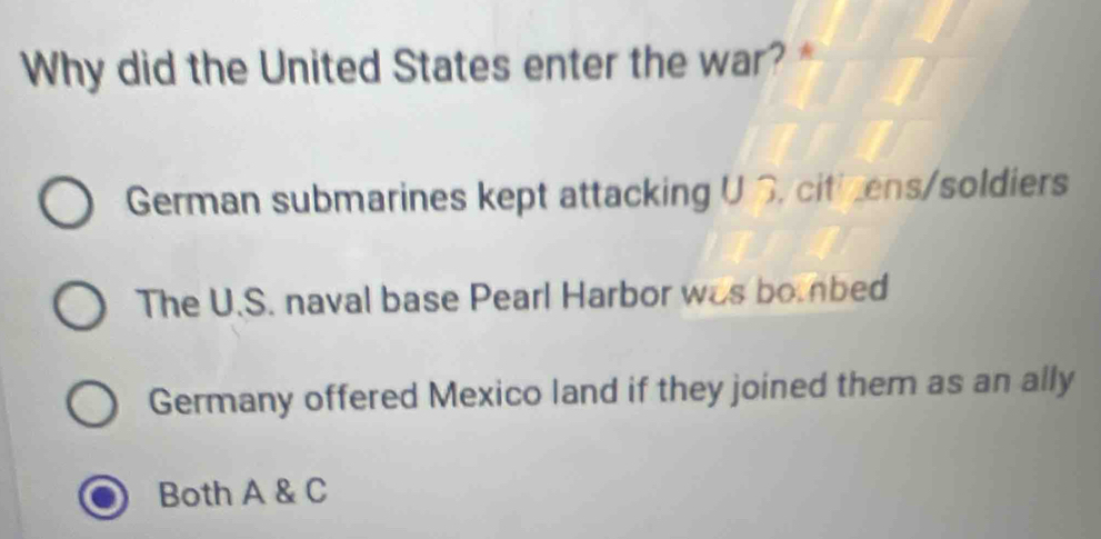 Why did the United States enter the war? *
German submarines kept attacking U S. citicens/soldiers
The U.S. naval base Pearl Harbor was boinbed
Germany offered Mexico land if they joined them as an ally
Both A & C