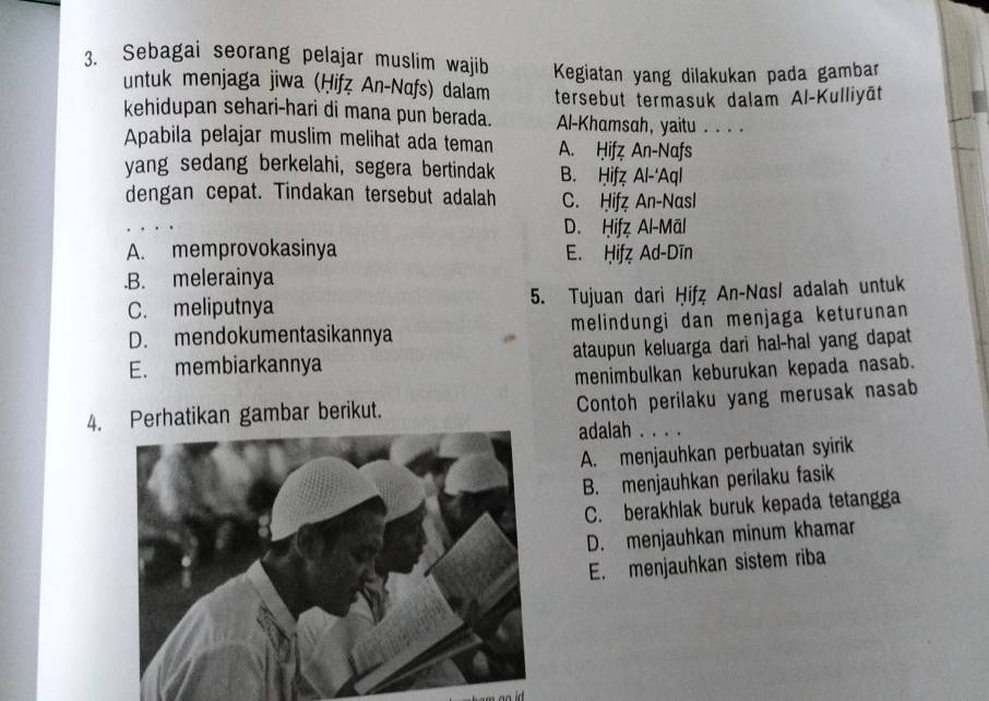 Sebagai seorang pelajar muslim wajib Kegiatan yang dilakukan pada gambar
untuk menjaga jiwa (Ḥifẓ An-Nαfs) dalam
kehidupan sehari-hari di mana pun berada. tersebut termasuk dalam Al-Kulliyāt
Al-Khamsah, yaitu . . . .
Apabila pelajar muslim melihat ada teman A. Ḥifz An-Nafs
yang sedang berkelahi, segera bertindak B. Ḥifz Al-'Aql
dengan cepat. Tindakan tersebut adalah C. Ḥif An-Nasl
D. Ḥifz Al-Mäl
A. memprovokasinya E. Ḥifz Ad-Dīn.B. melerainya
C. meliputnya 5. Tujuan dari Ḥifz An-Nasl adalah untuk
D. mendokumentasikannya melindungi dan menjaga keturunan
E. membiarkannya ataupun keluarga dari hal-hal yang dapat
menimbulkan keburukan kepada nasab.
4. Perhatikan gambar berikut. Contoh perilaku yang merusak nasab
adalah . . . .
A. menjauhkan perbuatan syirik
B. menjauhkan perilaku fasik
C. berakhlak buruk kepada tetangga
D. menjauhkan minum khamar
E. menjauhkan sistem riba