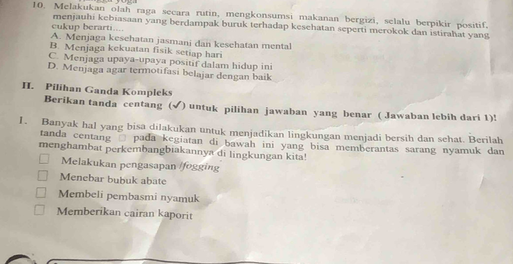 Melakukan olah raga secara rutin, mengkonsumsi makanan bergizi, selalu berpikir positif,
menjauhi kebiasaan yang berdampak buruk terhadap kesehatan seperti merokok dan istirahat yang
cukup berarti....
A. Menjaga kesehatan jasmani dan kesehatan mental
B. Menjaga kekuatan fisik setiap hari
C. Menjaga upaya-upaya positif dalam hidup ini
D. Menjaga agar termotifasi belajar dengan baik
II. Pilihan Ganda Kompleks
Berikan tanda centang (√) untuk pilihan jawaban yang benar ( Jawaban lebih dari 1)!
1. Banyak hal yang bisa dilakukan untuk menjadikan lingkungan menjadi bersih dan sehat. Berilah
tanda centang □ pada kegiatan di bawah ini yang bisa memberantas sarang nyamuk dan
menghambat perkembangbiakannya di lingkungan kita!
Melakukan pengasapan /fogging
Menebar bubuk abate
Membeli pembasmi nyamuk
Memberikan cairan kaporit