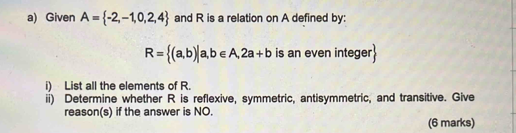 Given A= -2,-1,0,2,4 and R is a relation on A defined by:
R= (a,b)|a,b∈ A,2a+b is an even integer 
i) List all the elements of R. 
ii) Determine whether R is reflexive, symmetric, antisymmetric, and transitive. Give 
reason(s) if the answer is NO. 
(6 marks)