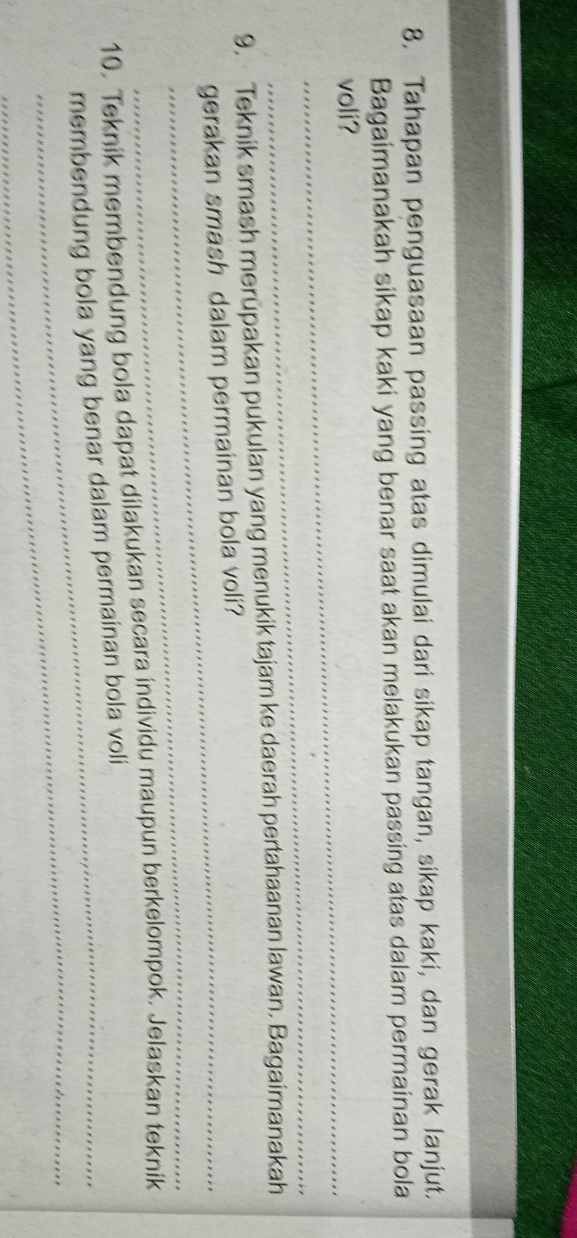 Tahapan penguasaan passing atas dimulai dari sikap tangan, sikap kaki, dan gerak lanjut. 
Bagaimanakah sikap kaki yang benar saat akan melakukan passing atas dalam permainan bola 
voli? 
_ 
9. Teknik smash merupakan pukulan yang menukik tajam ke daerah pertahaanan lawan. Bagaimanakah 
gerakan smash dalam permainan bola voli? 
_ 
10. Teknik membendung bola dapat dilakukan secara individu maupun berkelompok. Jelaskan teknik 
_ 
membendung bola yang benar dalam permainan bola voli