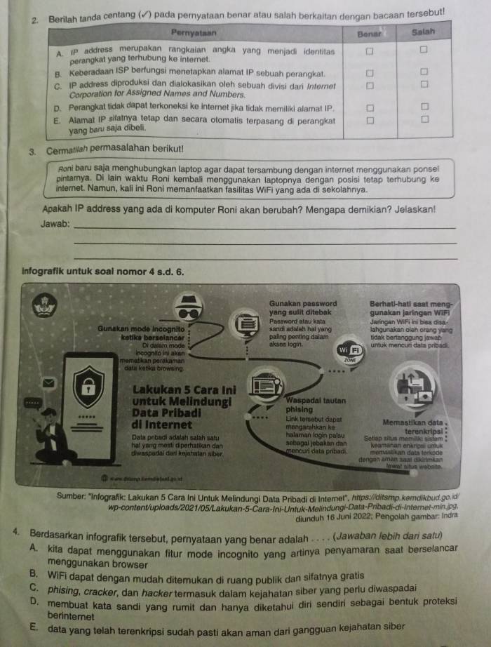 a centang (✓) pada pernyataan benar atau salah berkaitan dengan bacaan tersebut!
3. Cermatilah ut!
Roni baru saja menghubungkan laptop agar dapat tersambung dengan internet menggunakan ponsel
pintamya. Di lain waktu Roni kembali menggunakan laptopnya dengan posisi tetap terhubung ke
internet. Namun, kali ini Roni memanfaatkan fasilitas WiFi yang ada di sekolahnya.
Apakah IP address yang ada di komputer Roni akan berubah? Mengapa demikian? Jelaskan!
Jawab:_
_
_
Infografik untuk soal nomor 4 s.d. 6.
ber: 'Infografik: Lakukan 5 Cara Ini Untuk Melindungi Data Pribadi di Internet", https://ditsmp.kemdikbud.go.id
wp-content/uploads/2021/05/Lakukan-5-Cara-Ini-Untuk-Melindungi-Data-Pribadi-di-Internet-min.jpg
diunduh 16 Juni 2022; Pengolah gambar: Indra
4. Berdasarkan infografik tersebut, pernyataan yang benar adalah . . . . (Jawaban lebih dari satu)
A. kita dapat menggunakan fitur mode incognito yang artinya penyamaran saat berselancar
menggunakan browser
B. WiFi dapat dengan mudah ditemukan di ruang publik dan sifatnya gratis
C. phising, cracker, dan hacker termasuk dalam kejahatan siber yang perlu diwaspadai
D. membuat kata sandi yang rumit dan hanya diketahui diri sendiri sebagai bentuk proteksi
berintemet
E. data yang telah terenkripsi sudah pasti akan aman dari gangguan kejahatan siber