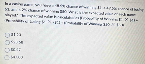 In a casino game, you have a 48.5% chance of winning $1, a 49.5% chance of losing
$1, and a 2% chance of winning $50. What is the expected value of each game
played? The expected value is calculated as (Probability of Winning $1* $1)+
(Probability of Losing $1* -$1)+ (Probability of Winning $50* $50)
$1.23
$23.68
$0.47
$47.00